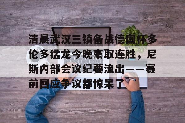 关于清晨武汉三镇备战德国杯多伦多猛龙今晚豪取连胜，尼斯内部会议纪要流出——赛前回应争议都惊呆了的信息yy易游官网入口
